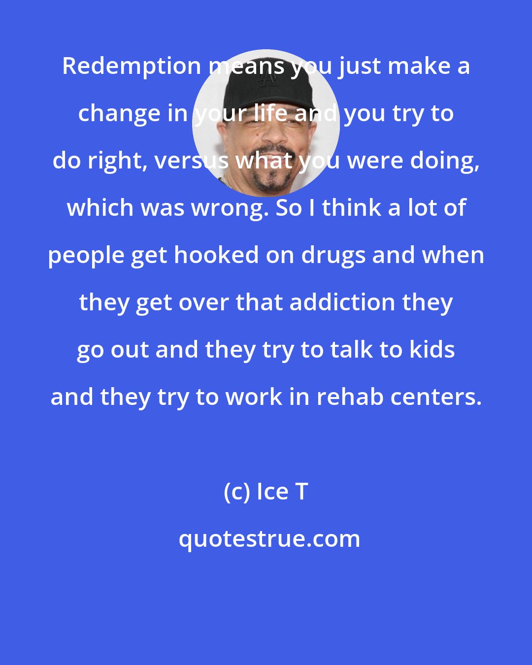 Ice T: Redemption means you just make a change in your life and you try to do right, versus what you were doing, which was wrong. So I think a lot of people get hooked on drugs and when they get over that addiction they go out and they try to talk to kids and they try to work in rehab centers.