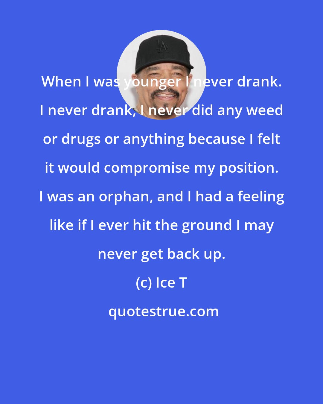 Ice T: When I was younger I never drank. I never drank, I never did any weed or drugs or anything because I felt it would compromise my position. I was an orphan, and I had a feeling like if I ever hit the ground I may never get back up.