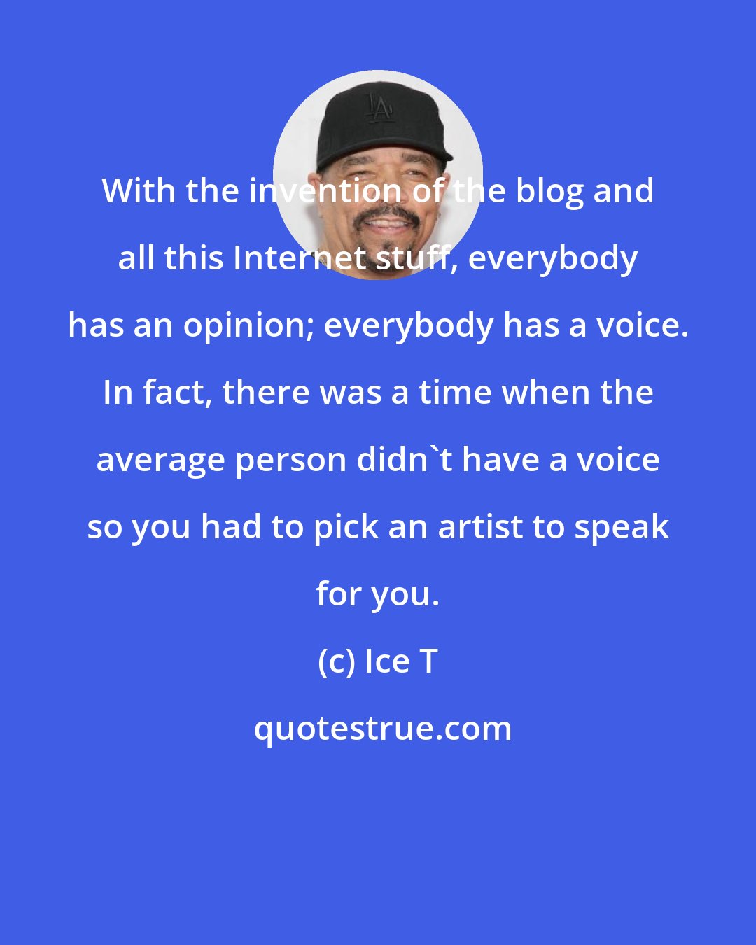 Ice T: With the invention of the blog and all this Internet stuff, everybody has an opinion; everybody has a voice. In fact, there was a time when the average person didn't have a voice so you had to pick an artist to speak for you.