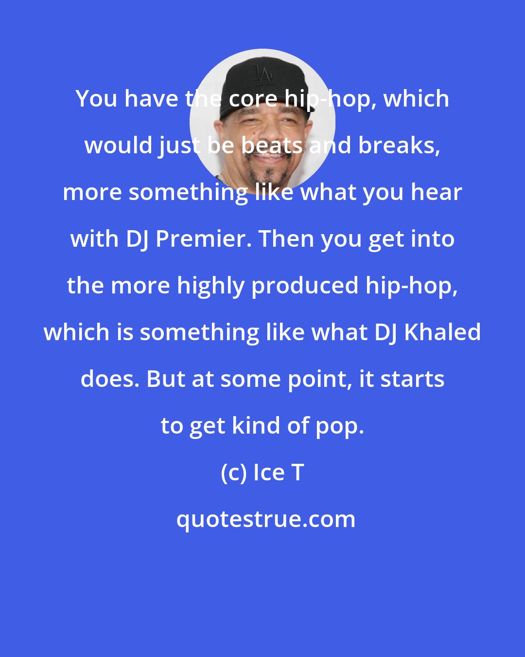 Ice T: You have the core hip-hop, which would just be beats and breaks, more something like what you hear with DJ Premier. Then you get into the more highly produced hip-hop, which is something like what DJ Khaled does. But at some point, it starts to get kind of pop.