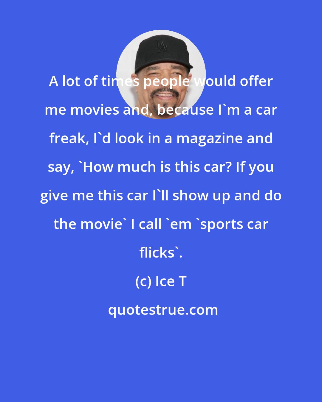 Ice T: A lot of times people would offer me movies and, because I'm a car freak, I'd look in a magazine and say, 'How much is this car? If you give me this car I'll show up and do the movie' I call 'em 'sports car flicks'.