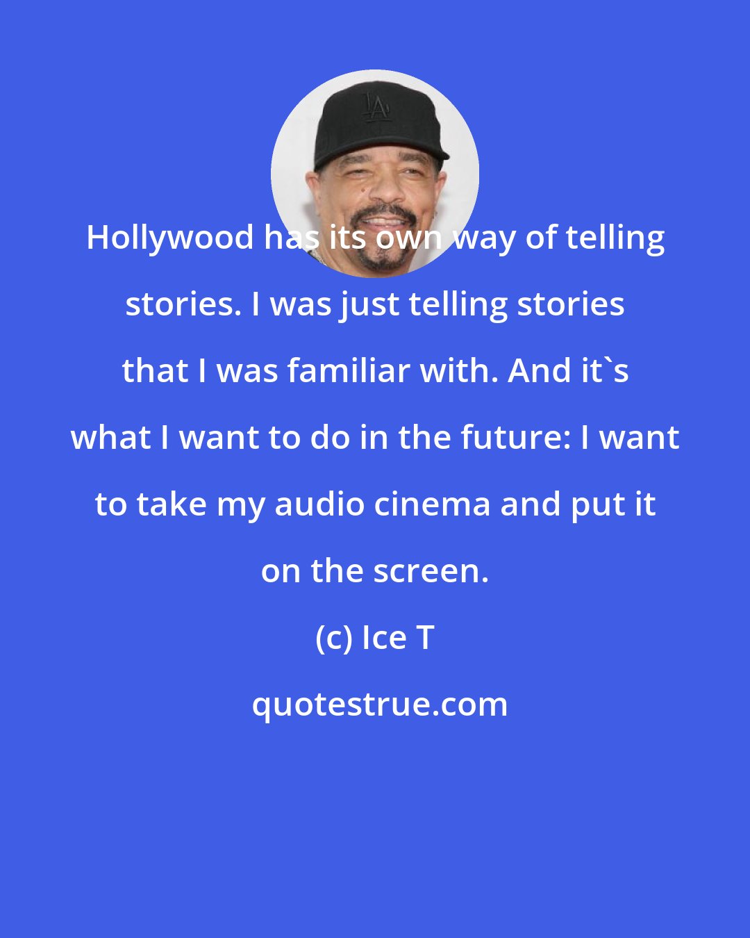 Ice T: Hollywood has its own way of telling stories. I was just telling stories that I was familiar with. And it's what I want to do in the future: I want to take my audio cinema and put it on the screen.