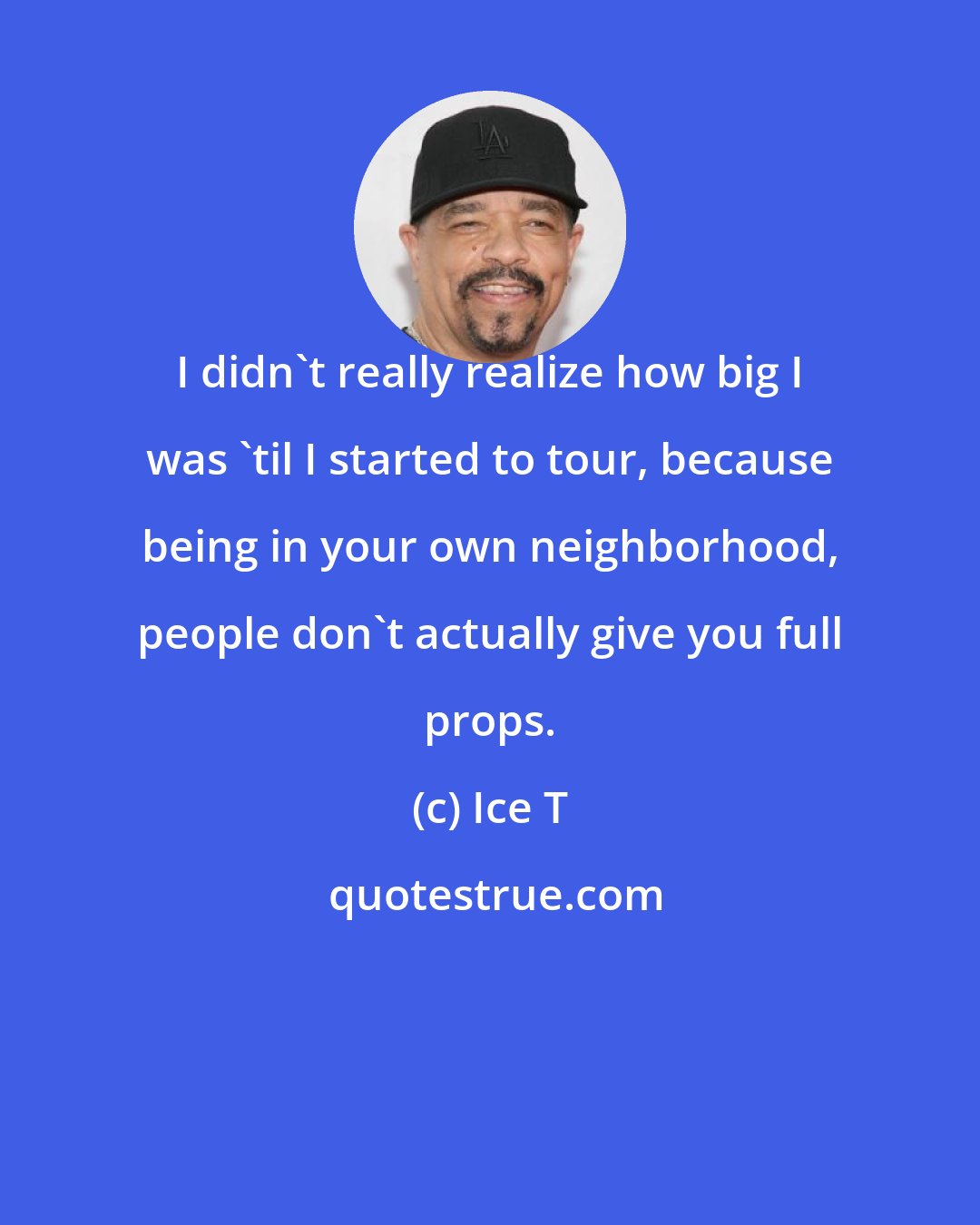 Ice T: I didn't really realize how big I was 'til I started to tour, because being in your own neighborhood, people don't actually give you full props.