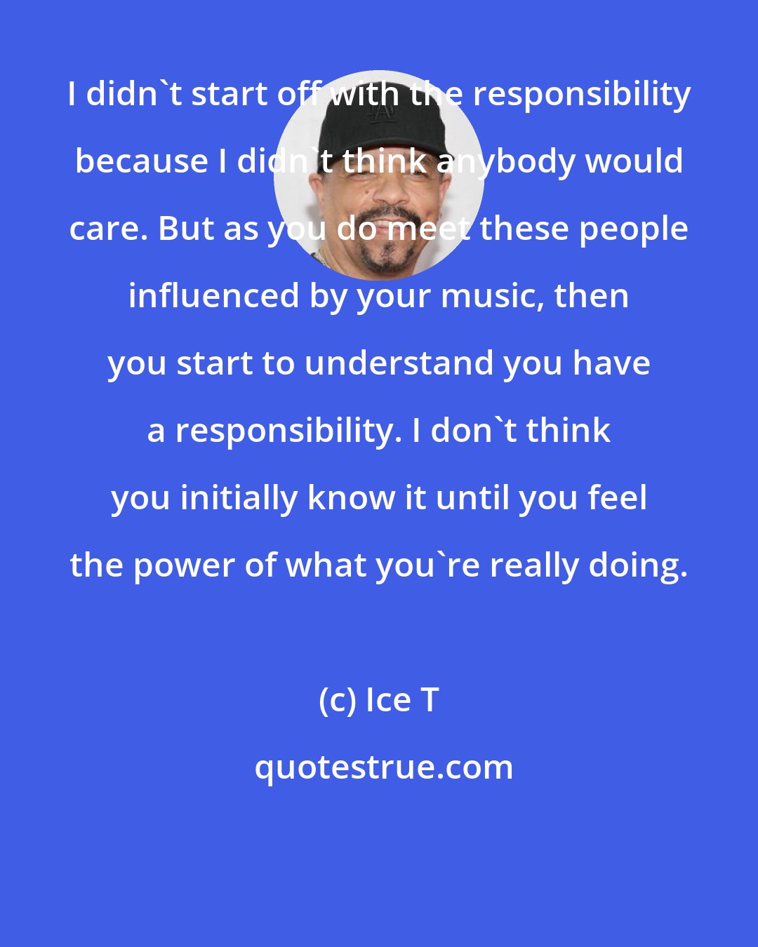 Ice T: I didn't start off with the responsibility because I didn't think anybody would care. But as you do meet these people influenced by your music, then you start to understand you have a responsibility. I don't think you initially know it until you feel the power of what you're really doing.