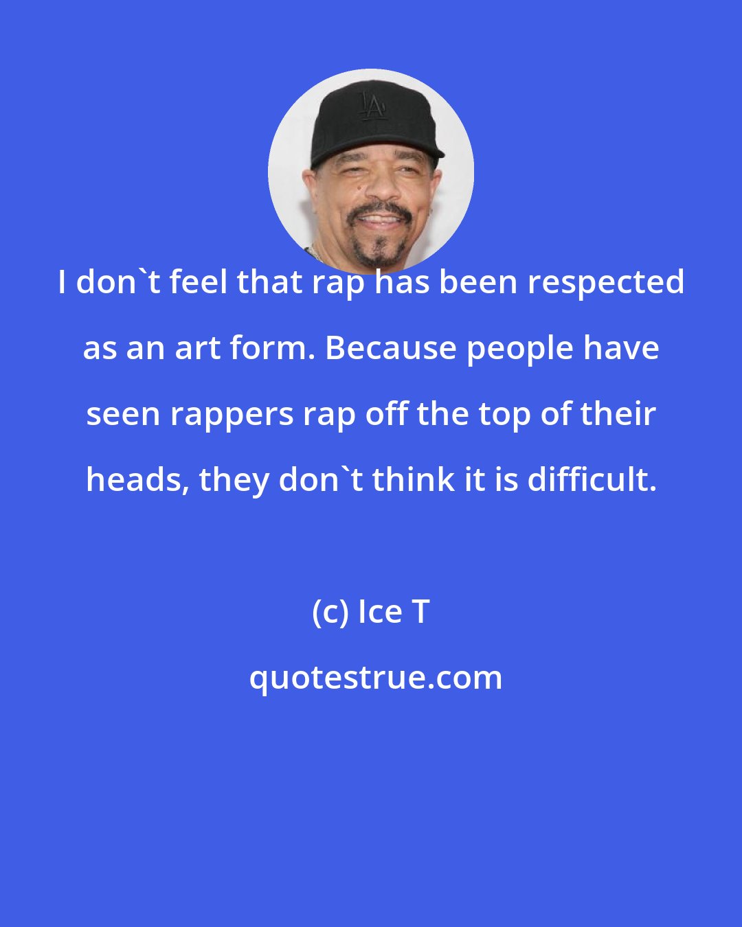 Ice T: I don't feel that rap has been respected as an art form. Because people have seen rappers rap off the top of their heads, they don't think it is difficult.