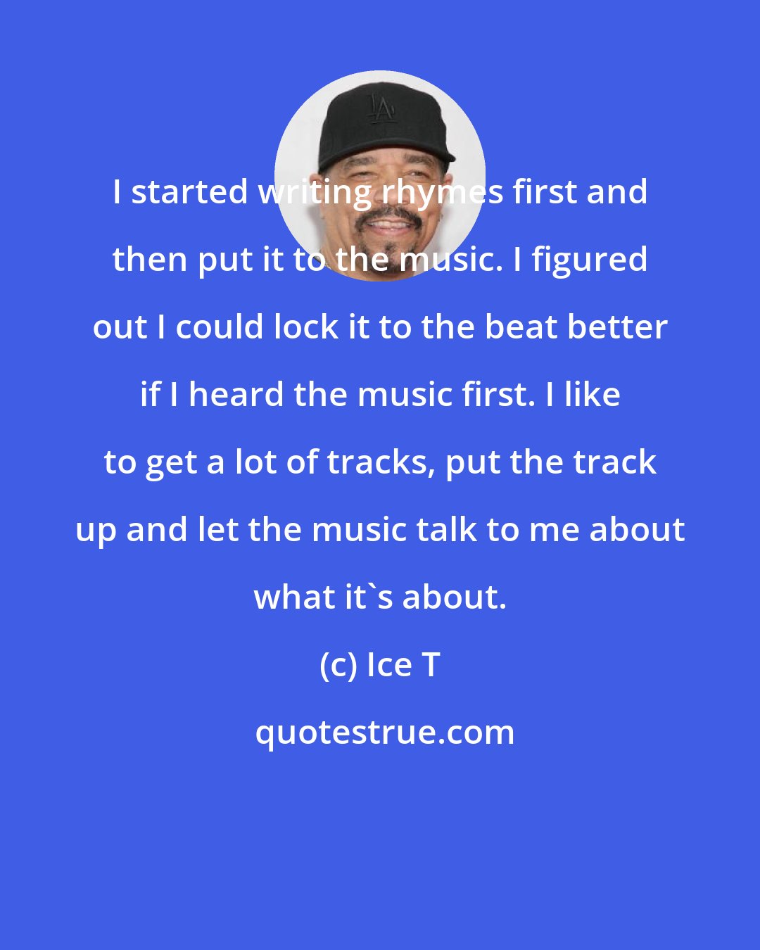 Ice T: I started writing rhymes first and then put it to the music. I figured out I could lock it to the beat better if I heard the music first. I like to get a lot of tracks, put the track up and let the music talk to me about what it's about.