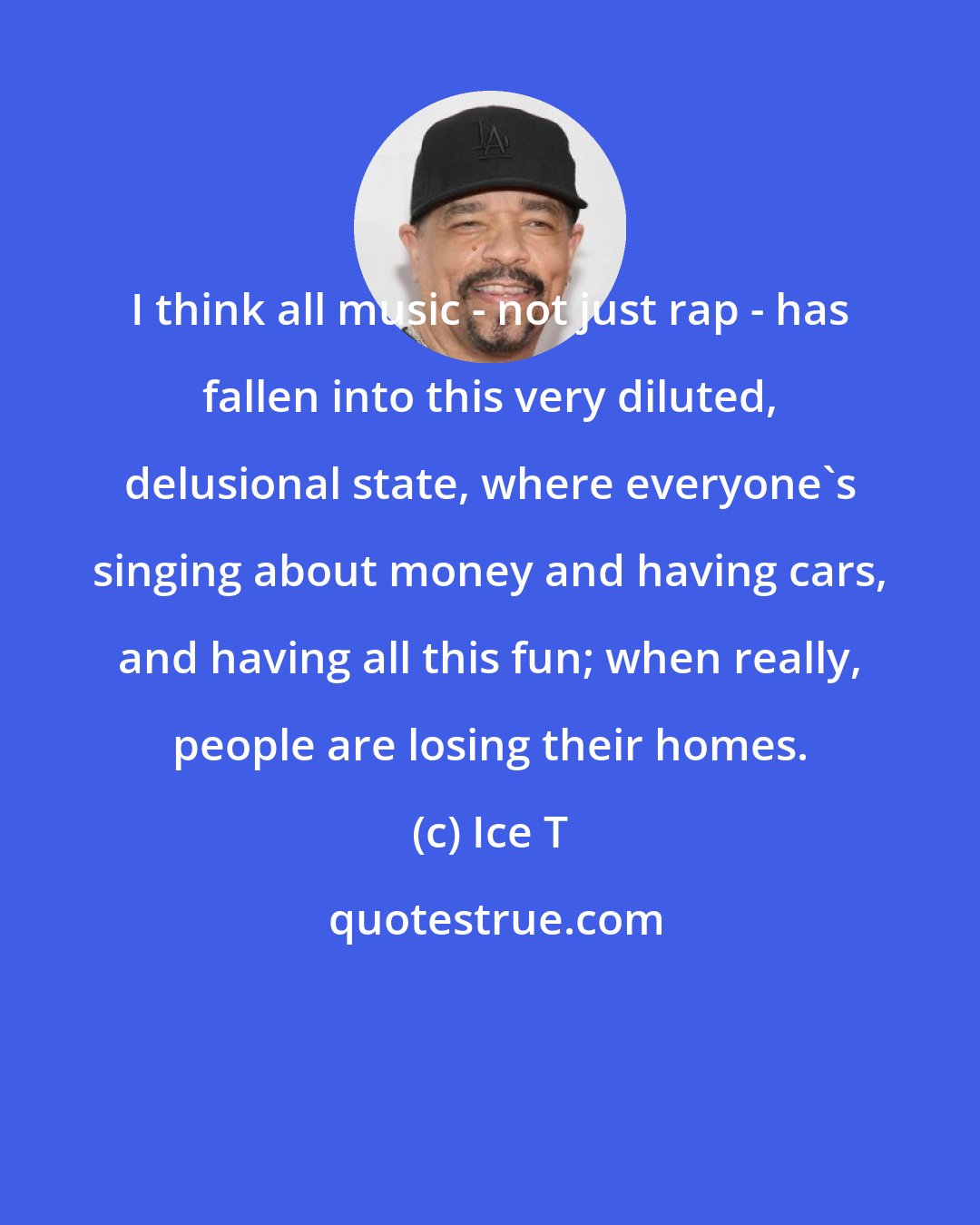 Ice T: I think all music - not just rap - has fallen into this very diluted, delusional state, where everyone's singing about money and having cars, and having all this fun; when really, people are losing their homes.