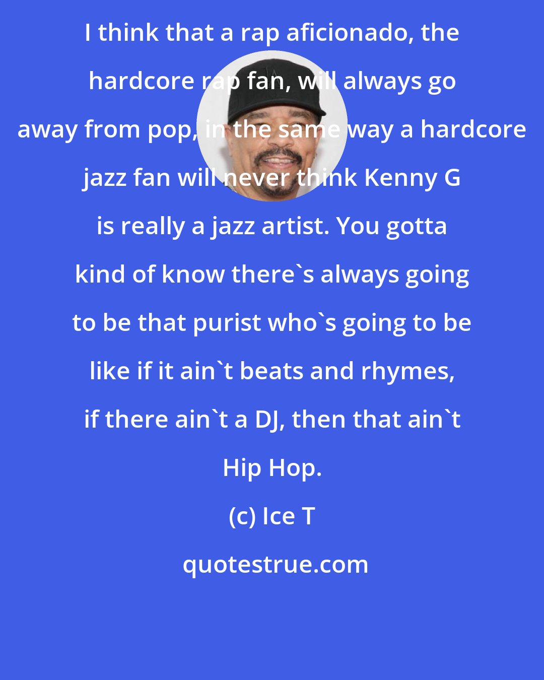 Ice T: I think that a rap aficionado, the hardcore rap fan, will always go away from pop, in the same way a hardcore jazz fan will never think Kenny G is really a jazz artist. You gotta kind of know there's always going to be that purist who's going to be like if it ain't beats and rhymes, if there ain't a DJ, then that ain't Hip Hop.