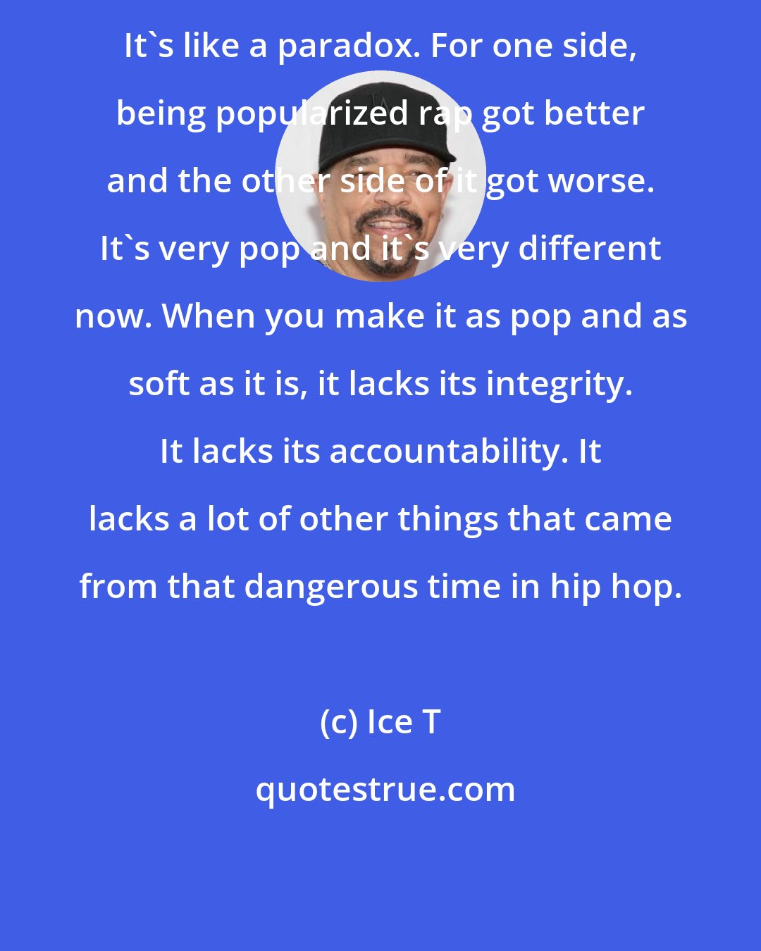 Ice T: It's like a paradox. For one side, being popularized rap got better and the other side of it got worse. It's very pop and it's very different now. When you make it as pop and as soft as it is, it lacks its integrity. It lacks its accountability. It lacks a lot of other things that came from that dangerous time in hip hop.