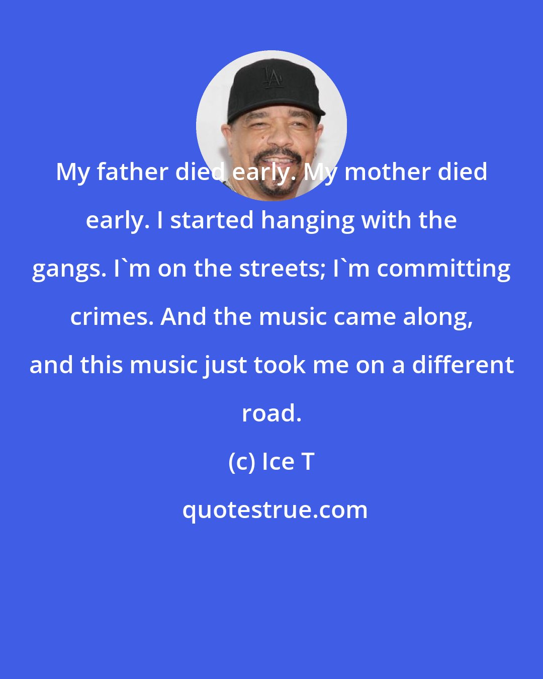 Ice T: My father died early. My mother died early. I started hanging with the gangs. I'm on the streets; I'm committing crimes. And the music came along, and this music just took me on a different road.