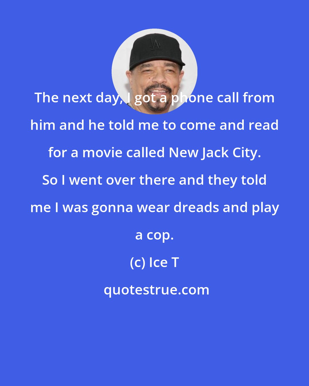 Ice T: The next day, I got a phone call from him and he told me to come and read for a movie called New Jack City. So I went over there and they told me I was gonna wear dreads and play a cop.
