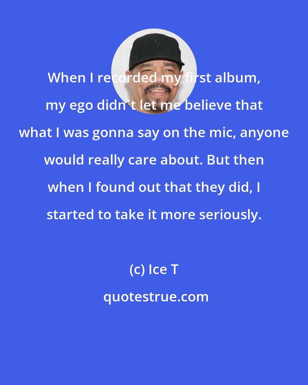 Ice T: When I recorded my first album, my ego didn't let me believe that what I was gonna say on the mic, anyone would really care about. But then when I found out that they did, I started to take it more seriously.
