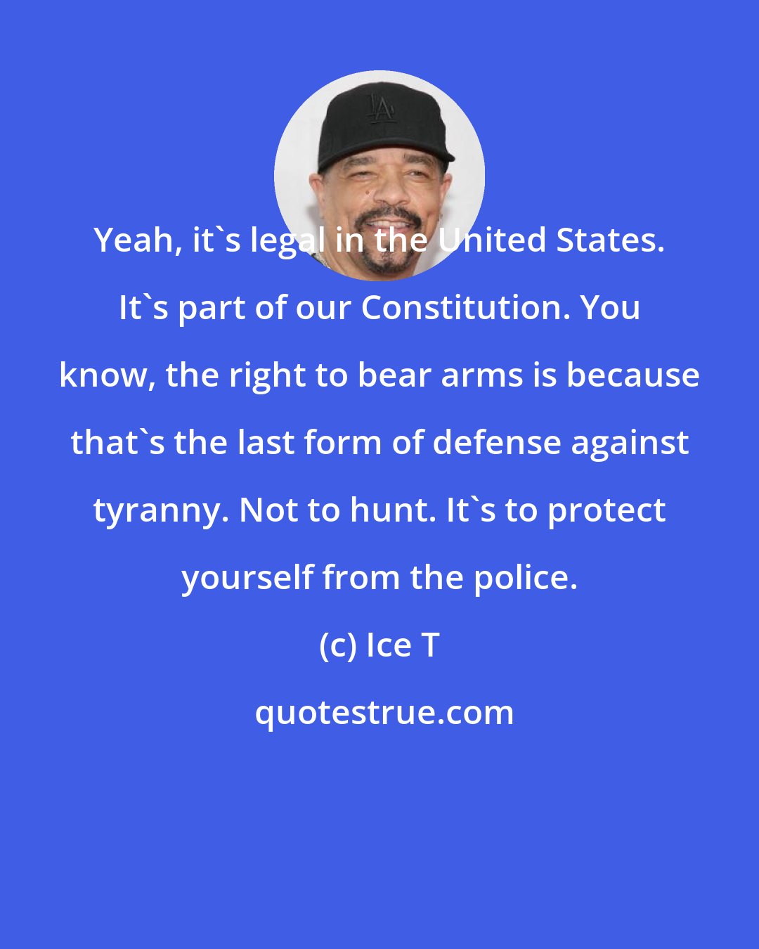 Ice T: Yeah, it's legal in the United States. It's part of our Constitution. You know, the right to bear arms is because that's the last form of defense against tyranny. Not to hunt. It's to protect yourself from the police.