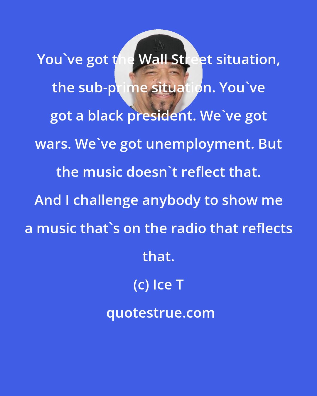 Ice T: You've got the Wall Street situation, the sub-prime situation. You've got a black president. We've got wars. We've got unemployment. But the music doesn't reflect that. And I challenge anybody to show me a music that's on the radio that reflects that.