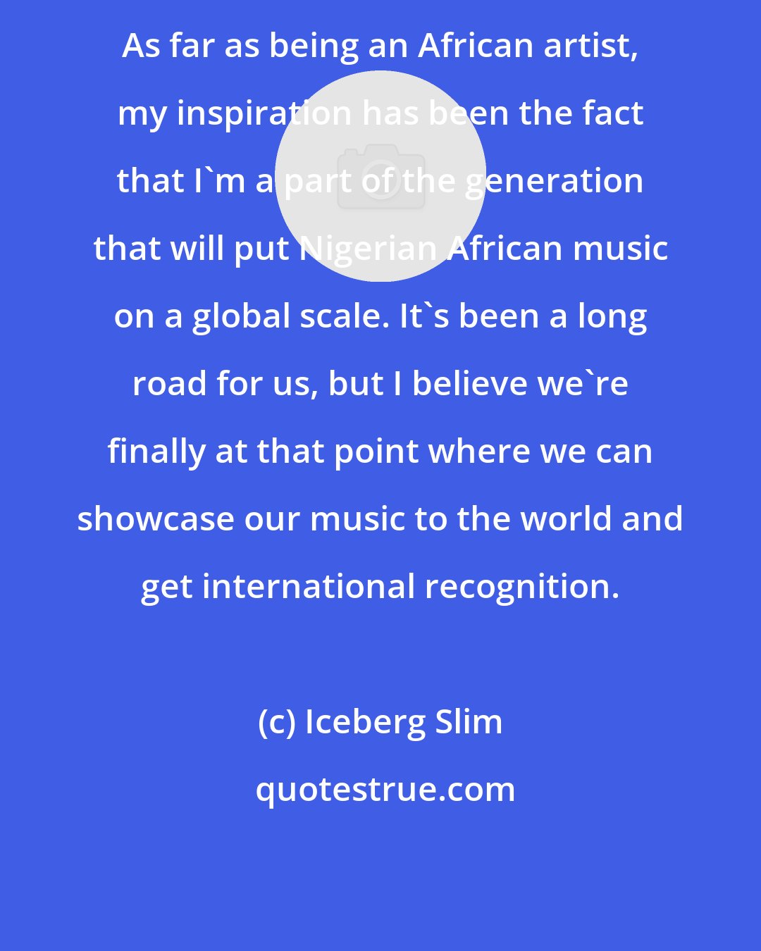Iceberg Slim: As far as being an African artist, my inspiration has been the fact that I'm a part of the generation that will put Nigerian African music on a global scale. It's been a long road for us, but I believe we're finally at that point where we can showcase our music to the world and get international recognition.