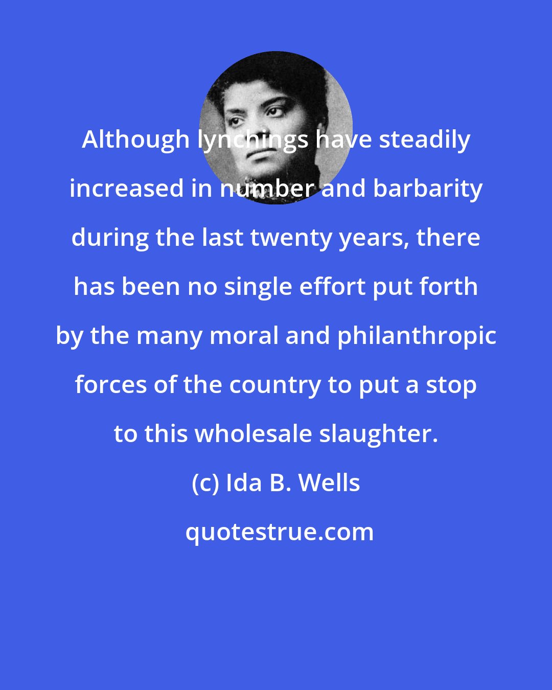 Ida B. Wells: Although lynchings have steadily increased in number and barbarity during the last twenty years, there has been no single effort put forth by the many moral and philanthropic forces of the country to put a stop to this wholesale slaughter.