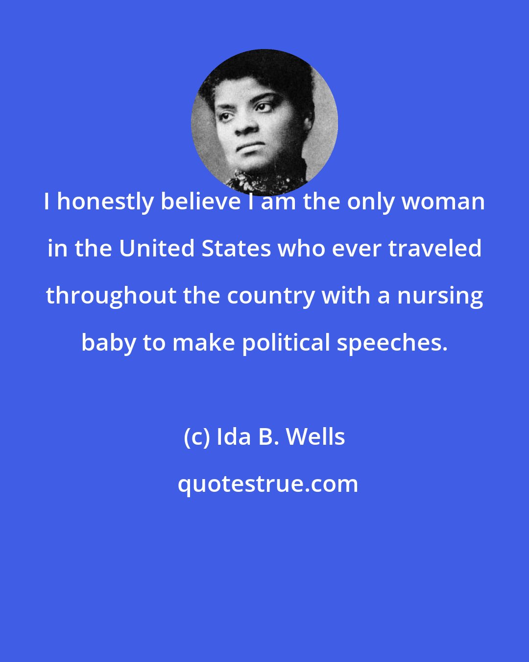 Ida B. Wells: I honestly believe I am the only woman in the United States who ever traveled throughout the country with a nursing baby to make political speeches.