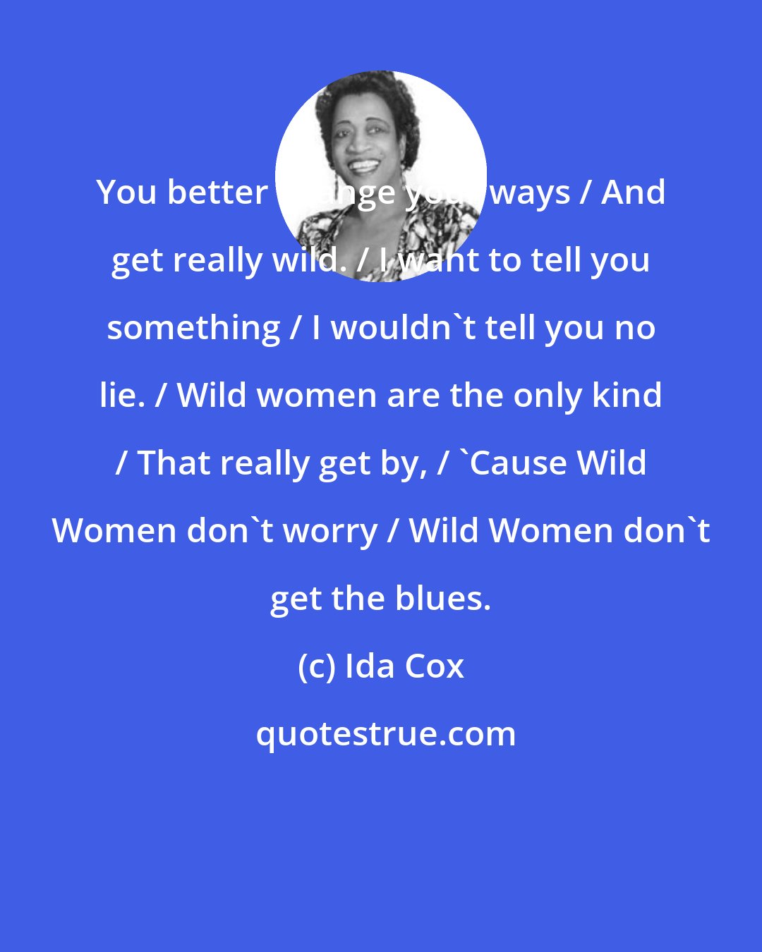 Ida Cox: You better change your ways / And get really wild. / I want to tell you something / I wouldn't tell you no lie. / Wild women are the only kind / That really get by, / 'Cause Wild Women don't worry / Wild Women don't get the blues.