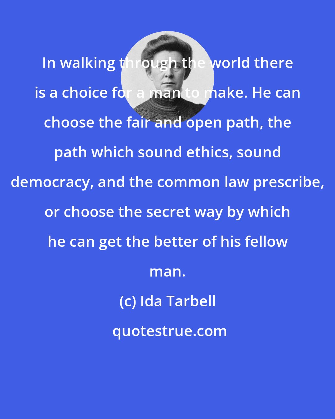 Ida Tarbell: In walking through the world there is a choice for a man to make. He can choose the fair and open path, the path which sound ethics, sound democracy, and the common law prescribe, or choose the secret way by which he can get the better of his fellow man.