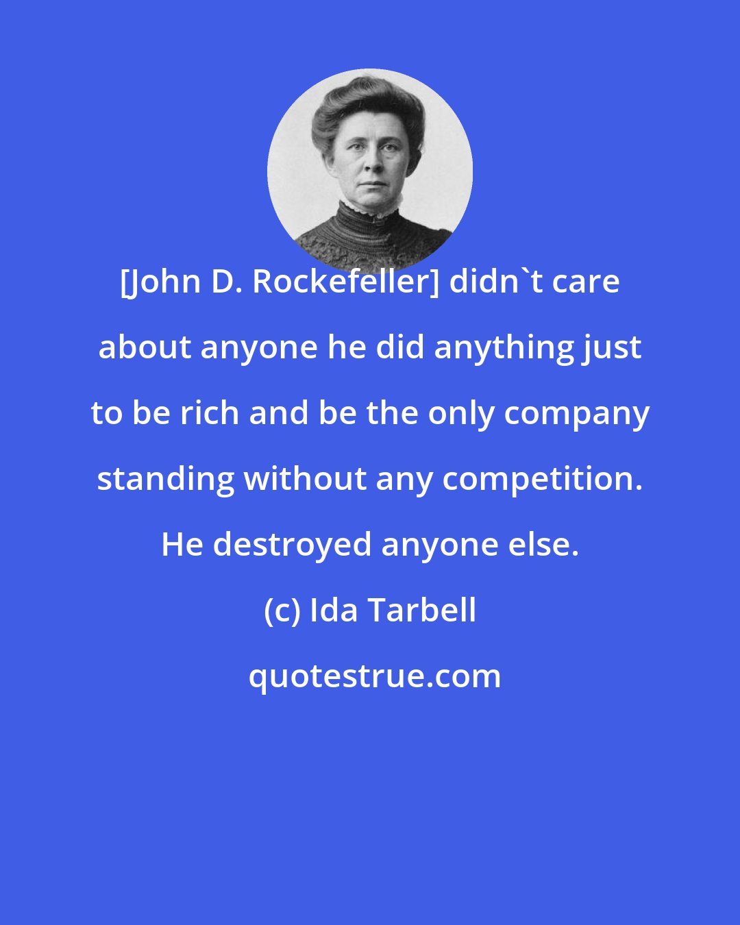 Ida Tarbell: [John D. Rockefeller] didn't care about anyone he did anything just to be rich and be the only company standing without any competition. He destroyed anyone else.