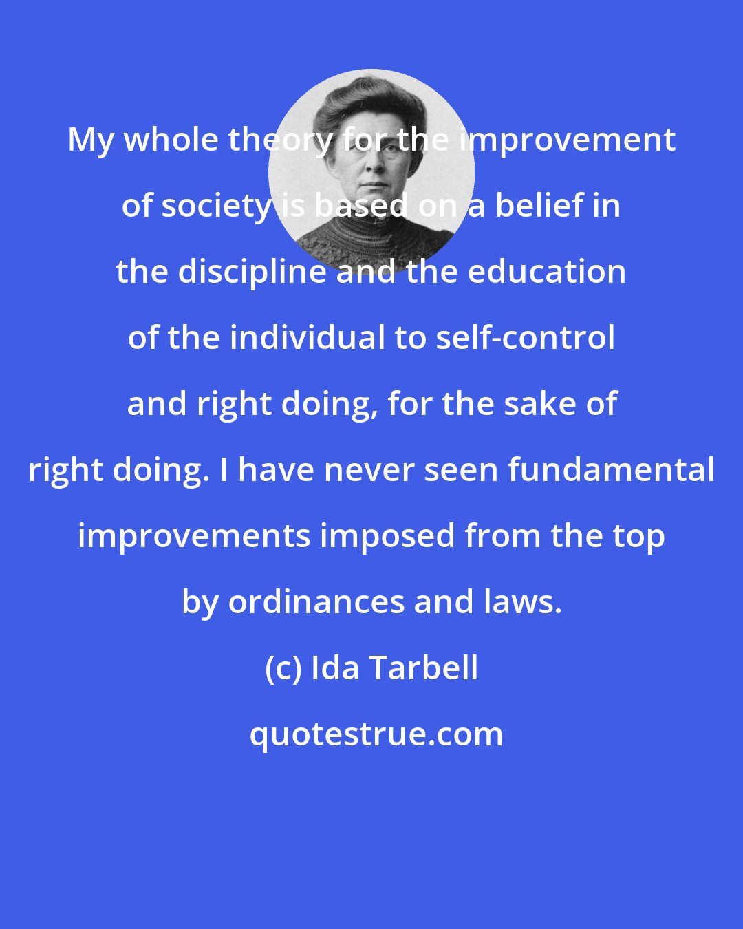 Ida Tarbell: My whole theory for the improvement of society is based on a belief in the discipline and the education of the individual to self-control and right doing, for the sake of right doing. I have never seen fundamental improvements imposed from the top by ordinances and laws.