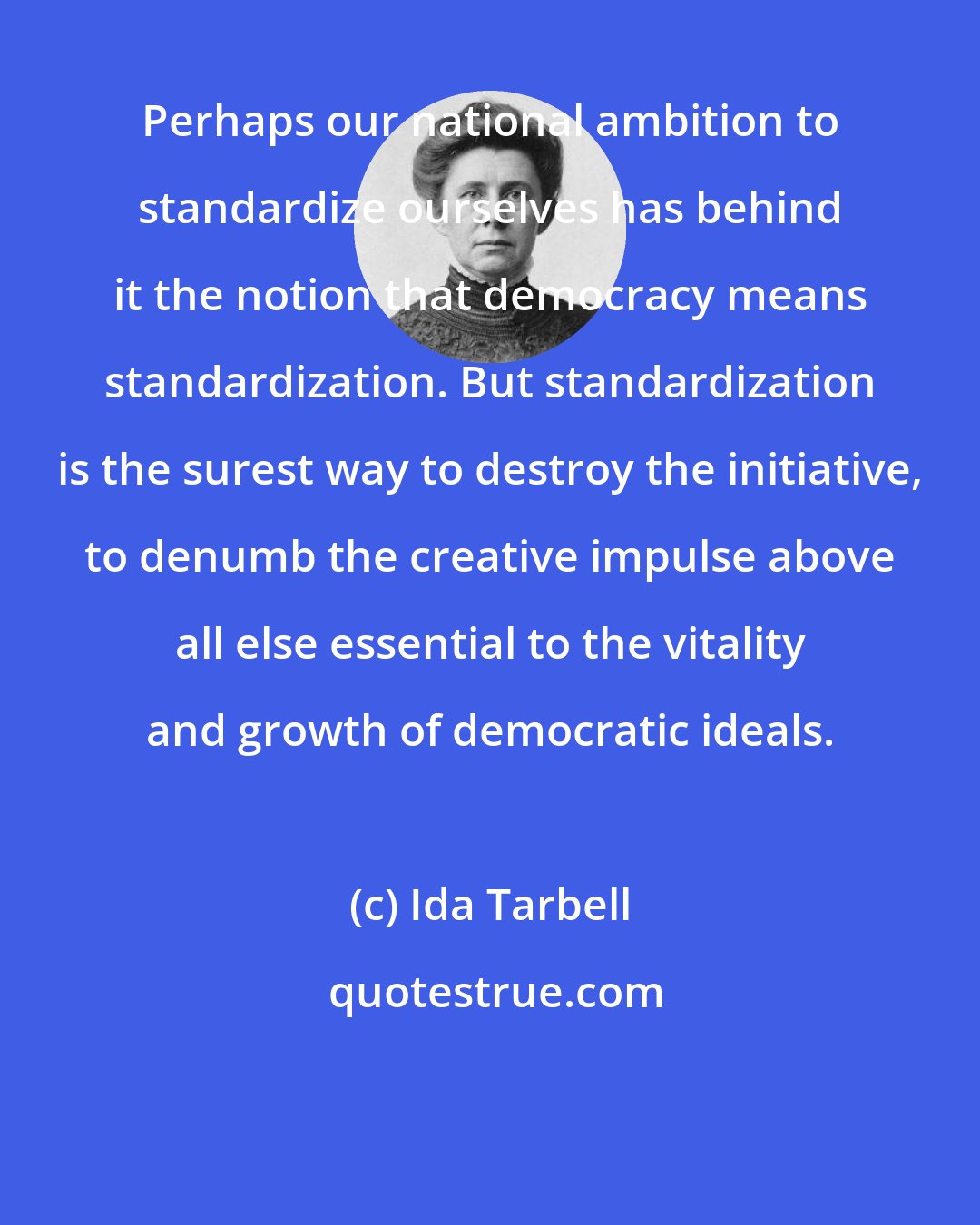 Ida Tarbell: Perhaps our national ambition to standardize ourselves has behind it the notion that democracy means standardization. But standardization is the surest way to destroy the initiative, to denumb the creative impulse above all else essential to the vitality and growth of democratic ideals.