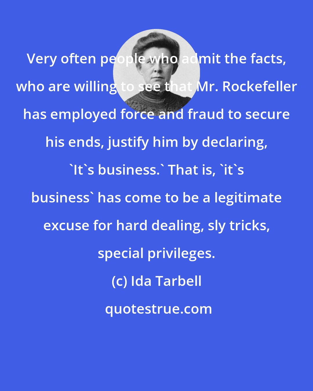 Ida Tarbell: Very often people who admit the facts, who are willing to see that Mr. Rockefeller has employed force and fraud to secure his ends, justify him by declaring, 'It's business.' That is, 'it's business' has come to be a legitimate excuse for hard dealing, sly tricks, special privileges.