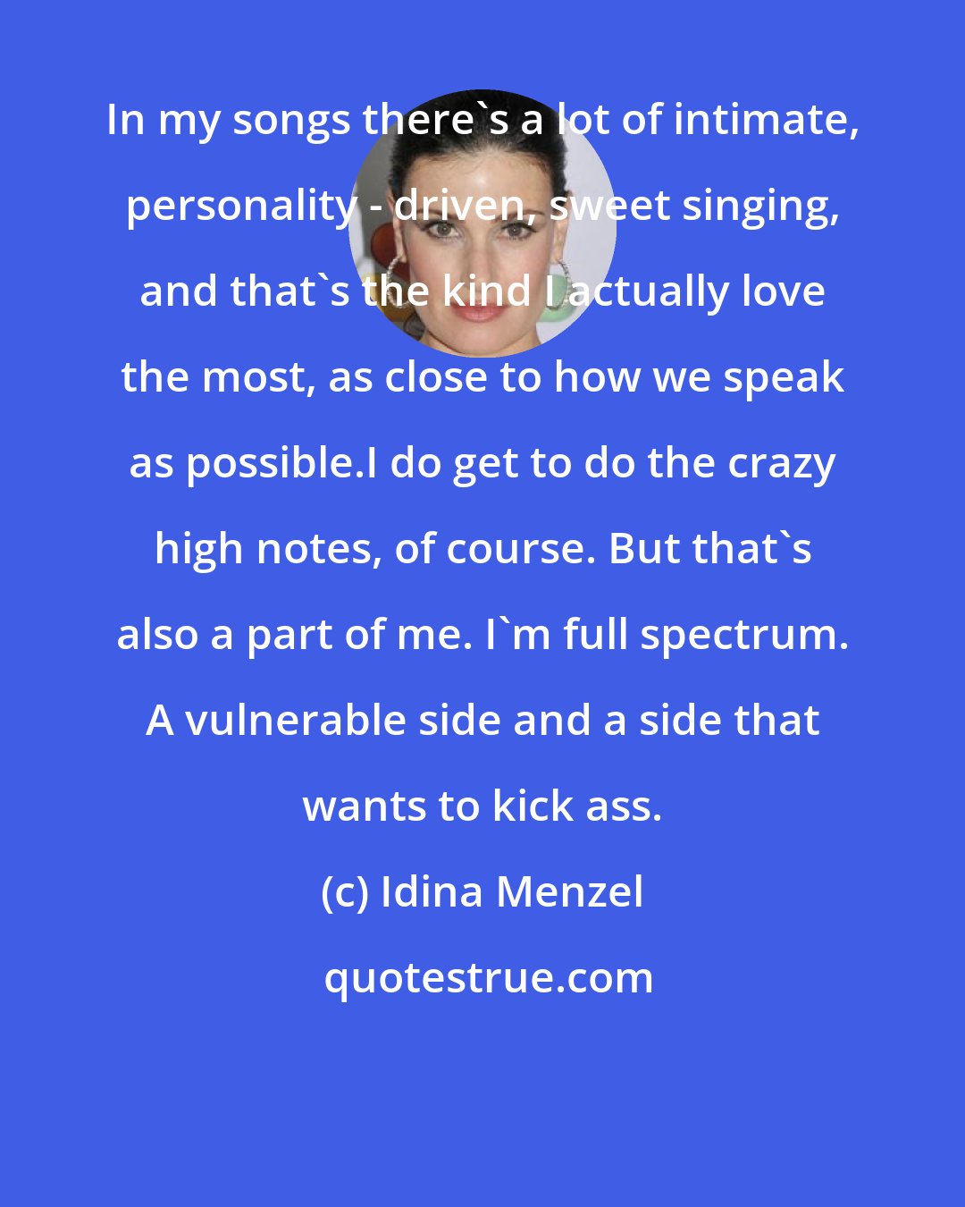 Idina Menzel: In my songs there's a lot of intimate, personality - driven, sweet singing, and that's the kind I actually love the most, as close to how we speak as possible.I do get to do the crazy high notes, of course. But that's also a part of me. I'm full spectrum. A vulnerable side and a side that wants to kick ass.