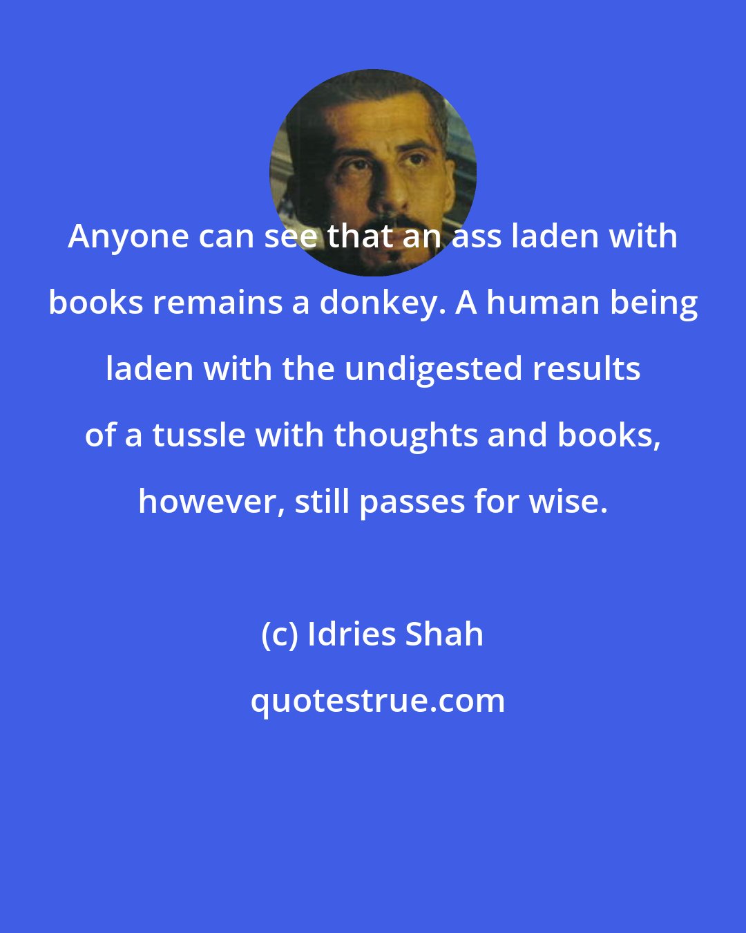 Idries Shah: Anyone can see that an ass laden with books remains a donkey. A human being laden with the undigested results of a tussle with thoughts and books, however, still passes for wise.