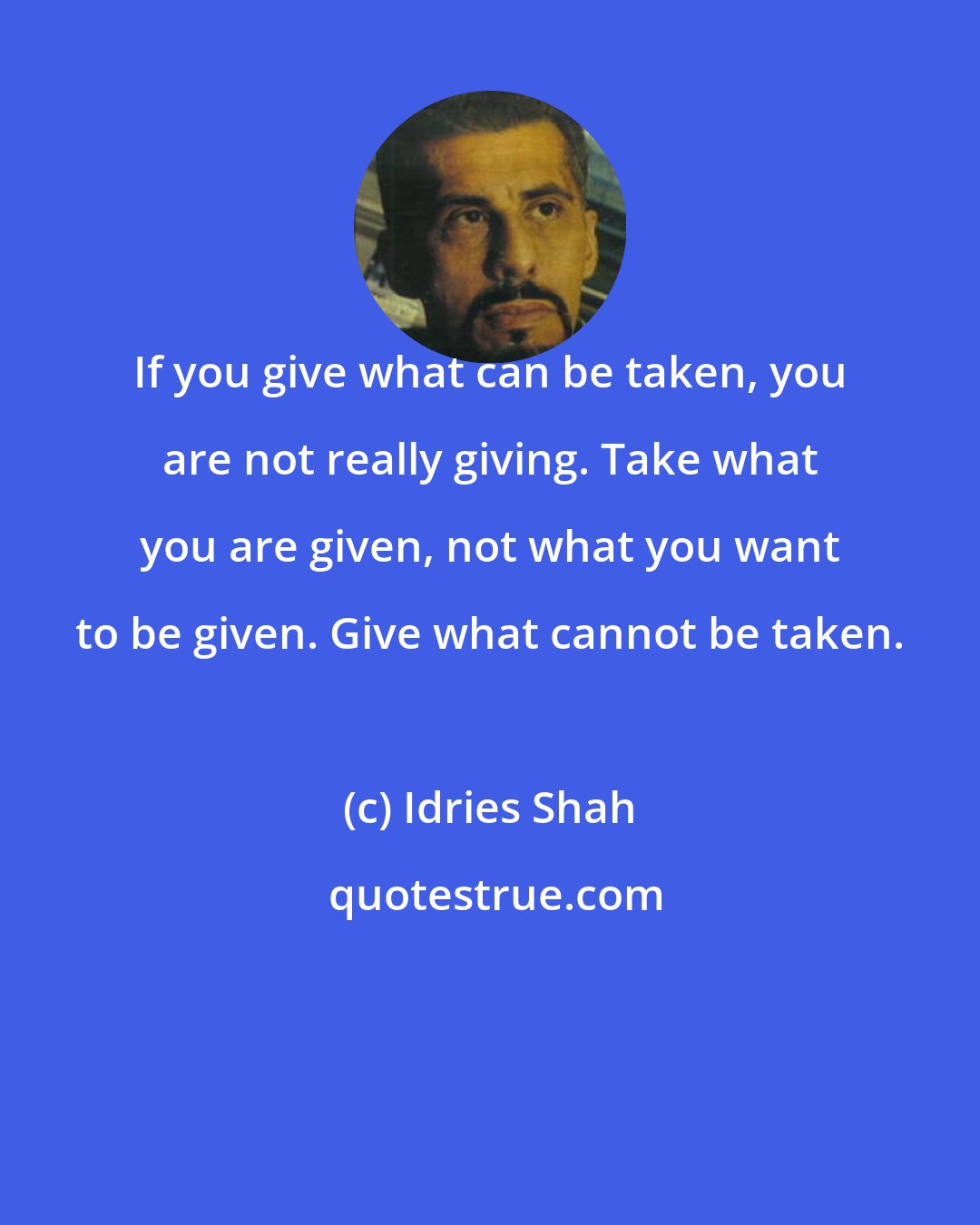 Idries Shah: If you give what can be taken, you are not really giving. Take what you are given, not what you want to be given. Give what cannot be taken.