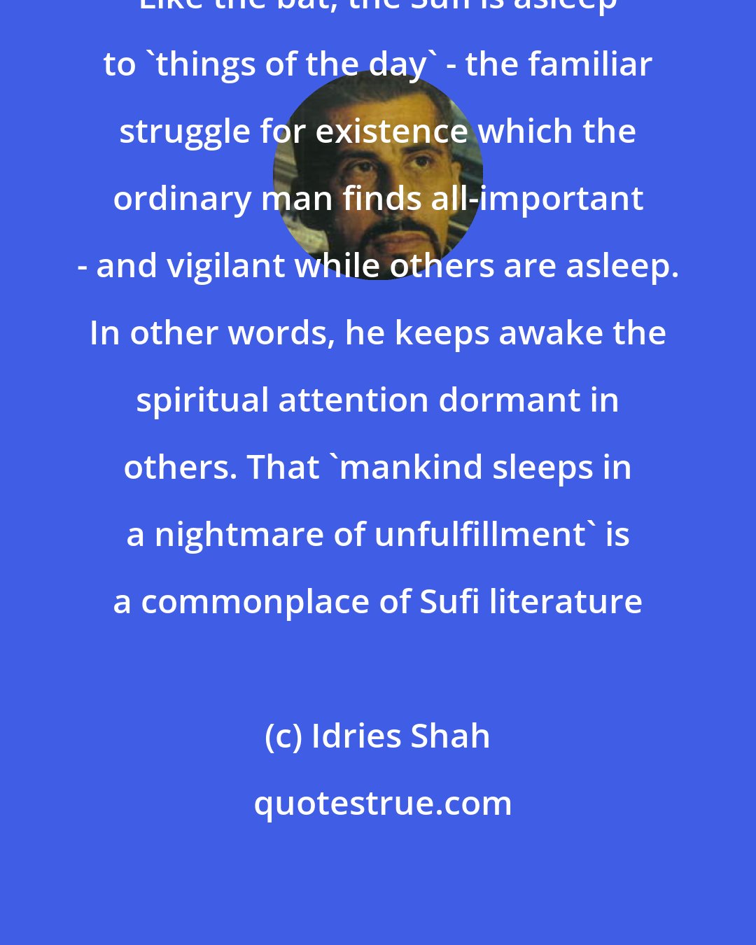 Idries Shah: Like the bat, the Sufi is asleep to 'things of the day' - the familiar struggle for existence which the ordinary man finds all-important - and vigilant while others are asleep. In other words, he keeps awake the spiritual attention dormant in others. That 'mankind sleeps in a nightmare of unfulfillment' is a commonplace of Sufi literature