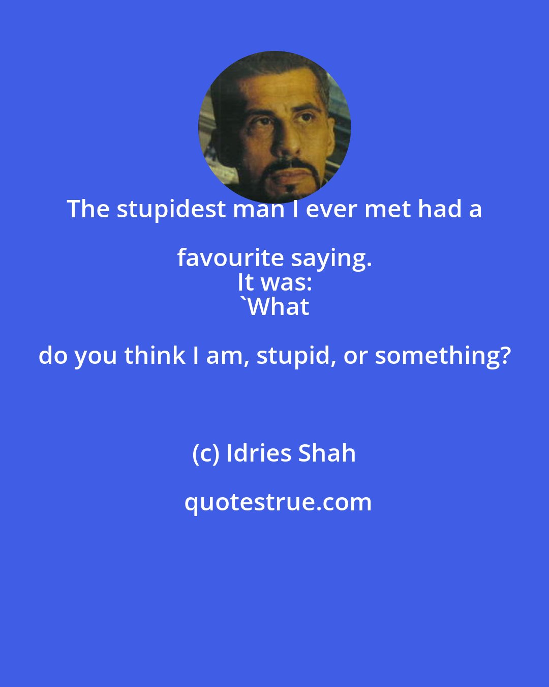 Idries Shah: The stupidest man I ever met had a favourite saying. 
 It was: 
 'What do you think I am, stupid, or something?