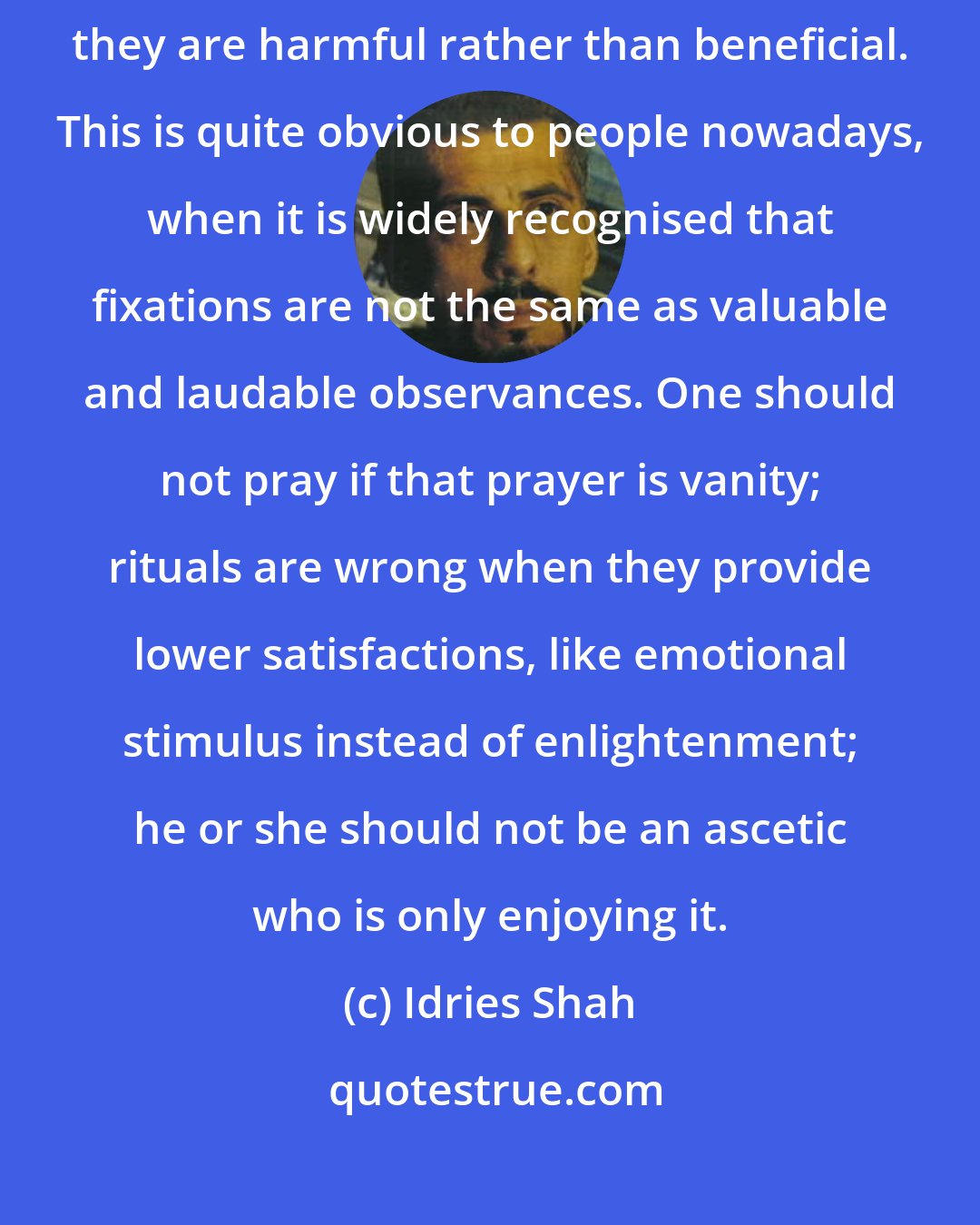 Idries Shah: When prayer, rituals and ascetic life are just a means of self-indulgence, they are harmful rather than beneficial. This is quite obvious to people nowadays, when it is widely recognised that fixations are not the same as valuable and laudable observances. One should not pray if that prayer is vanity; rituals are wrong when they provide lower satisfactions, like emotional stimulus instead of enlightenment; he or she should not be an ascetic who is only enjoying it.