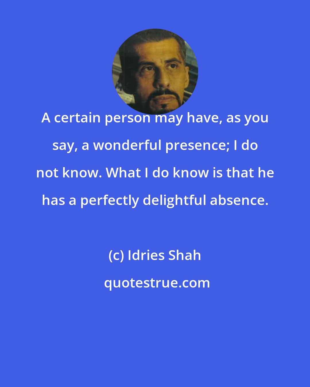 Idries Shah: A certain person may have, as you say, a wonderful presence; I do not know. What I do know is that he has a perfectly delightful absence.