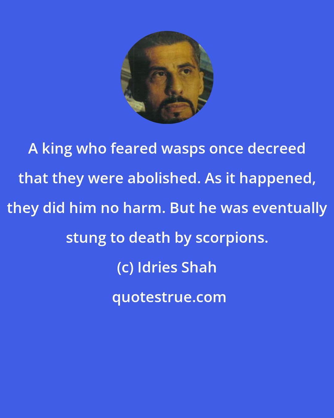 Idries Shah: A king who feared wasps once decreed that they were abolished. As it happened, they did him no harm. But he was eventually stung to death by scorpions.