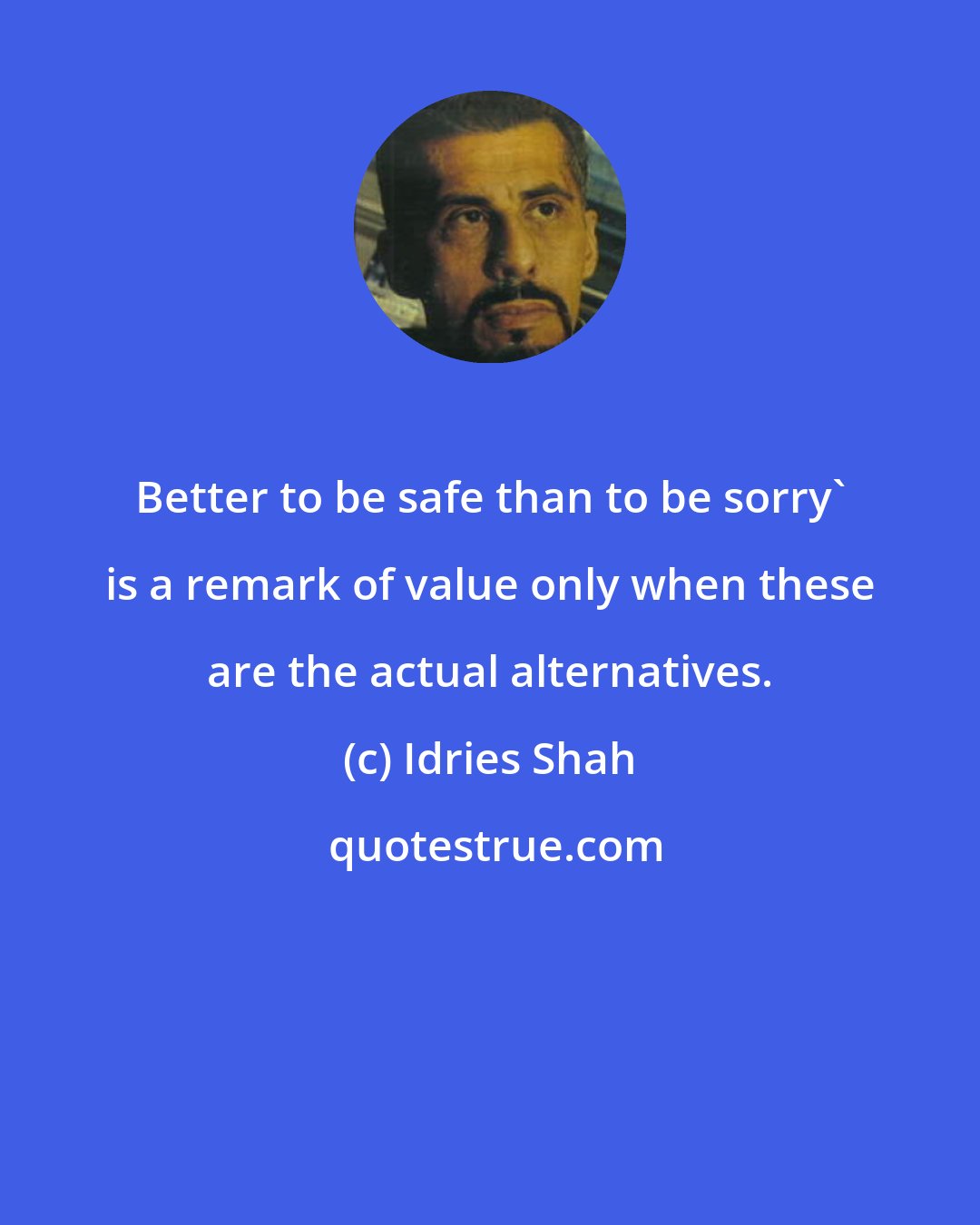 Idries Shah: Better to be safe than to be sorry' is a remark of value only when these are the actual alternatives.