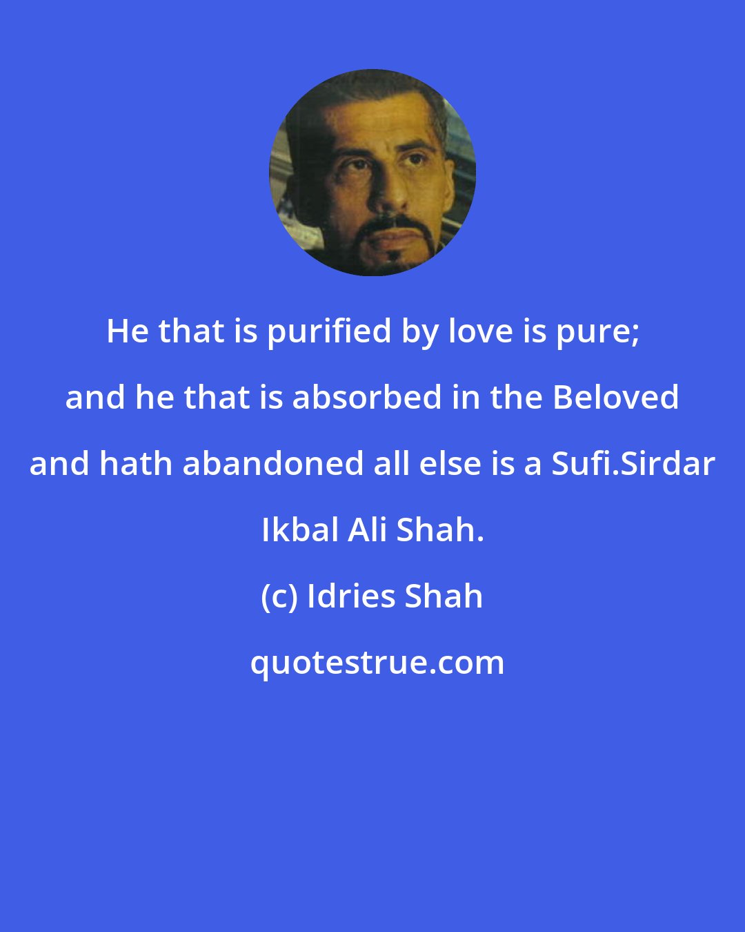 Idries Shah: He that is purified by love is pure; and he that is absorbed in the Beloved and hath abandoned all else is a Sufi.Sirdar Ikbal Ali Shah.