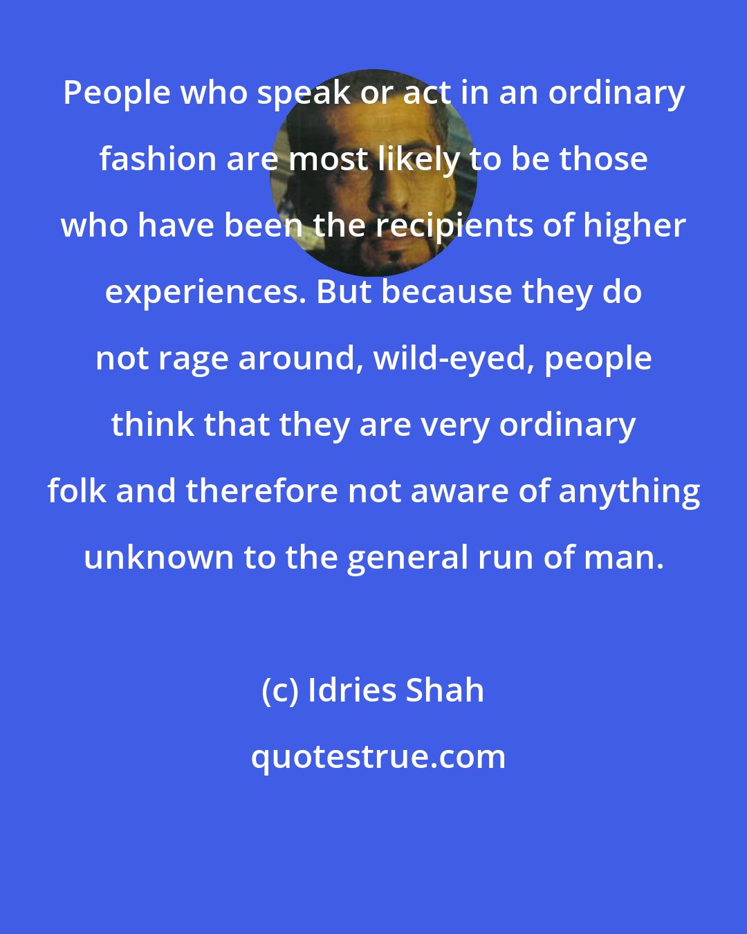 Idries Shah: People who speak or act in an ordinary fashion are most likely to be those who have been the recipients of higher experiences. But because they do not rage around, wild-eyed, people think that they are very ordinary folk and therefore not aware of anything unknown to the general run of man.