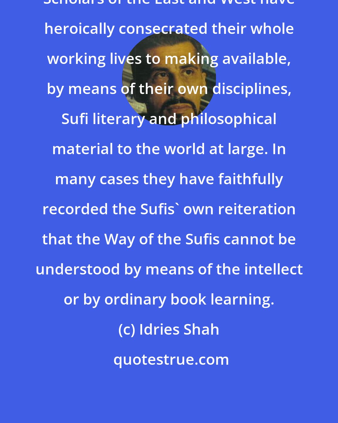 Idries Shah: Scholars of the East and West have heroically consecrated their whole working lives to making available, by means of their own disciplines, Sufi literary and philosophical material to the world at large. In many cases they have faithfully recorded the Sufis' own reiteration that the Way of the Sufis cannot be understood by means of the intellect or by ordinary book learning.