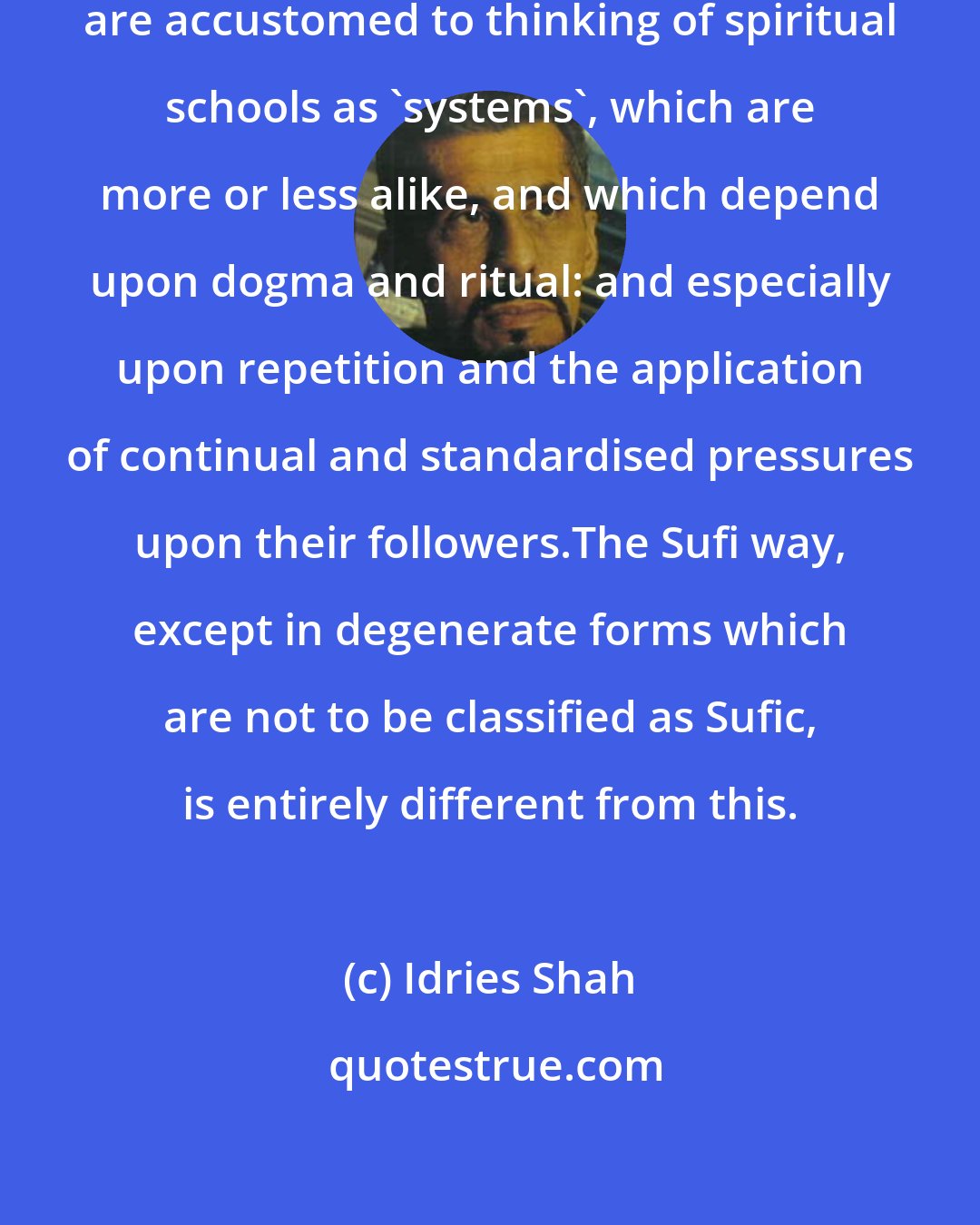 Idries Shah: The main problem is that most commentators are accustomed to thinking of spiritual schools as 'systems', which are more or less alike, and which depend upon dogma and ritual: and especially upon repetition and the application of continual and standardised pressures upon their followers.The Sufi way, except in degenerate forms which are not to be classified as Sufic, is entirely different from this.