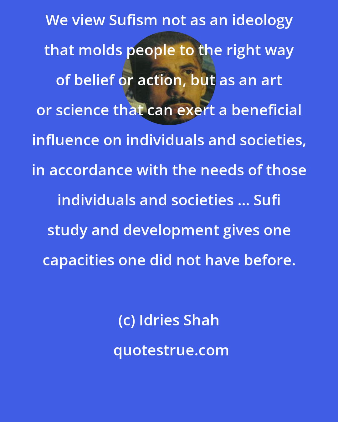 Idries Shah: We view Sufism not as an ideology that molds people to the right way of belief or action, but as an art or science that can exert a beneficial influence on individuals and societies, in accordance with the needs of those individuals and societies ... Sufi study and development gives one capacities one did not have before.