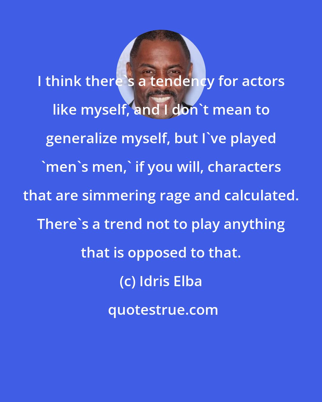 Idris Elba: I think there's a tendency for actors like myself, and I don't mean to generalize myself, but I've played 'men's men,' if you will, characters that are simmering rage and calculated. There's a trend not to play anything that is opposed to that.