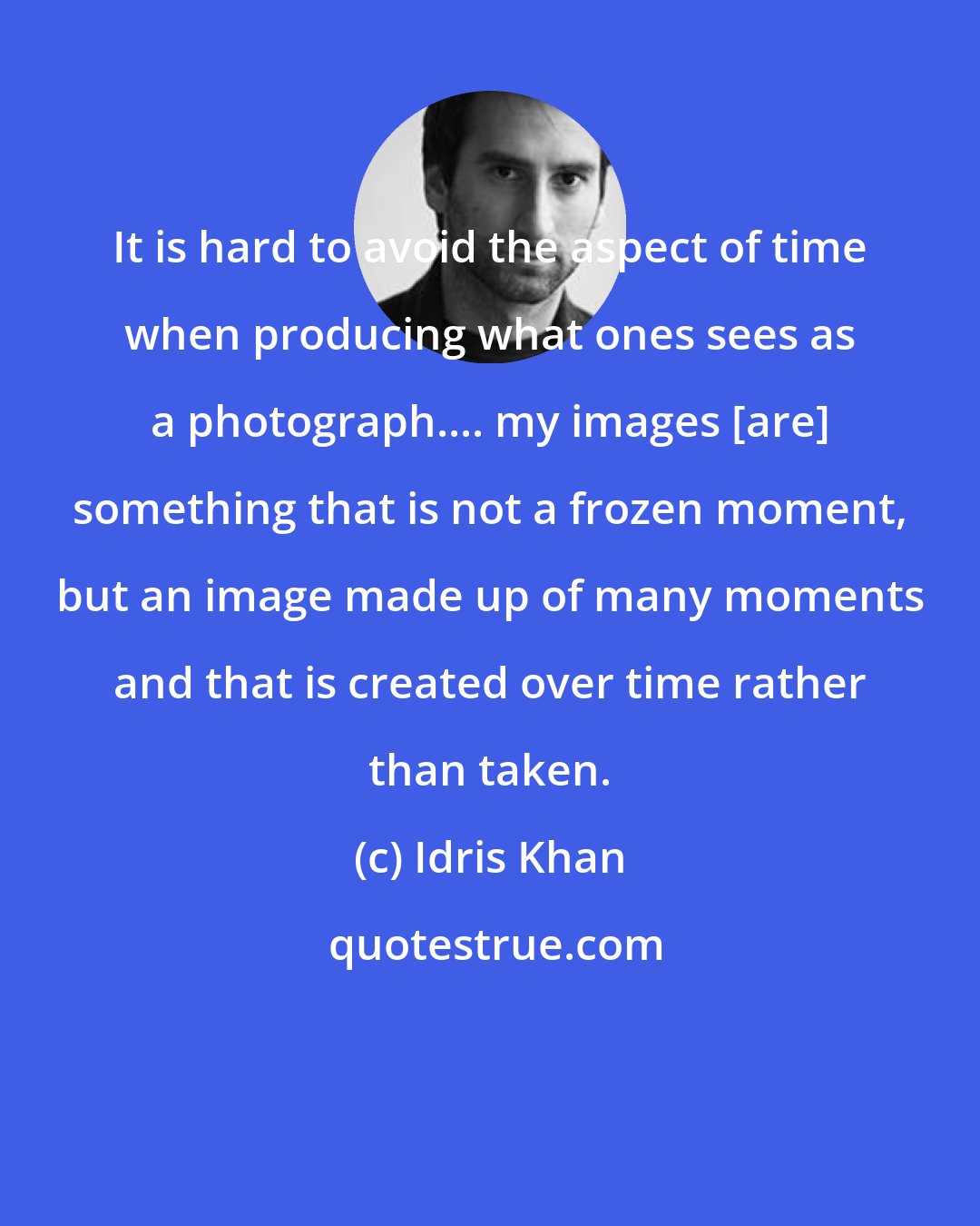 Idris Khan: It is hard to avoid the aspect of time when producing what ones sees as a photograph.... my images [are] something that is not a frozen moment, but an image made up of many moments and that is created over time rather than taken.