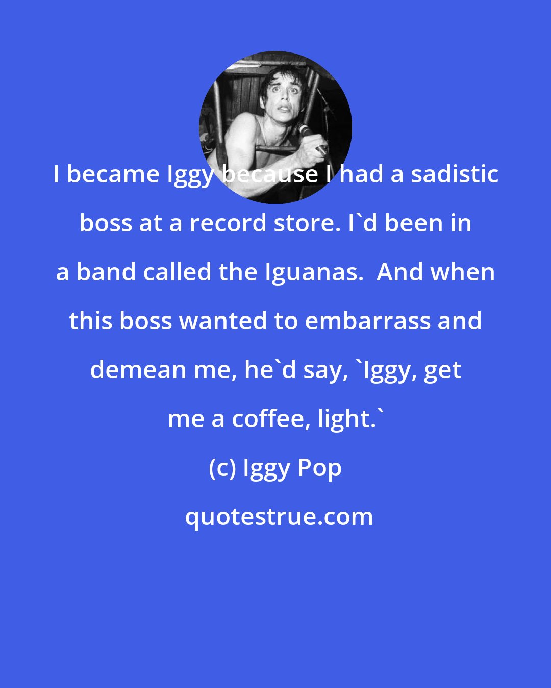 Iggy Pop: I became Iggy because I had a sadistic boss at a record store. I'd been in a band called the Iguanas.  And when this boss wanted to embarrass and demean me, he'd say, 'Iggy, get me a coffee, light.'