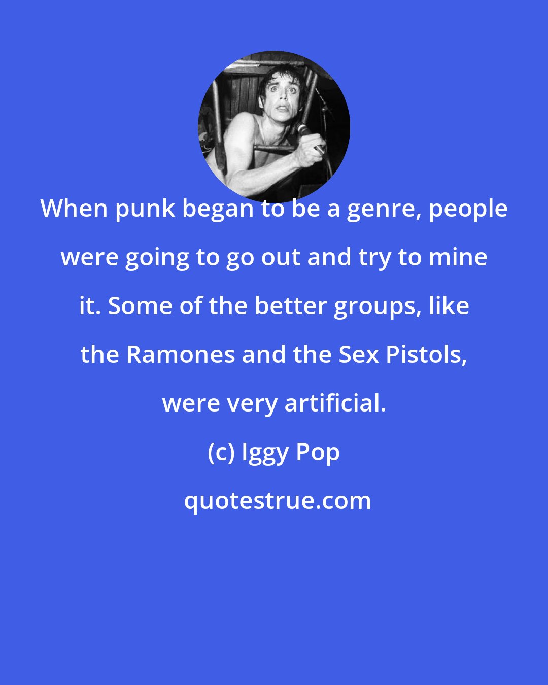 Iggy Pop: When punk began to be a genre, people were going to go out and try to mine it. Some of the better groups, like the Ramones and the Sex Pistols, were very artificial.