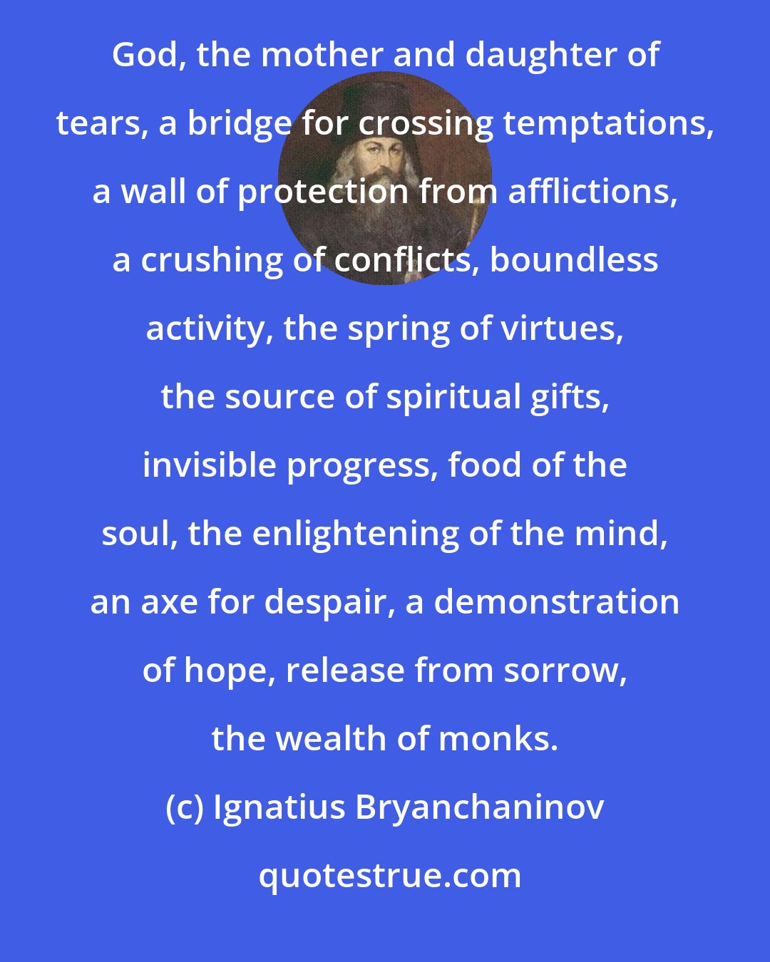 Ignatius Bryanchaninov: Prayer by its nature is communion and union of man with God; by its action it is the reconciliation of man with God, the mother and daughter of tears, a bridge for crossing temptations, a wall of protection from afflictions, a crushing of conflicts, boundless activity, the spring of virtues, the source of spiritual gifts, invisible progress, food of the soul, the enlightening of the mind, an axe for despair, a demonstration of hope, release from sorrow, the wealth of monks.
