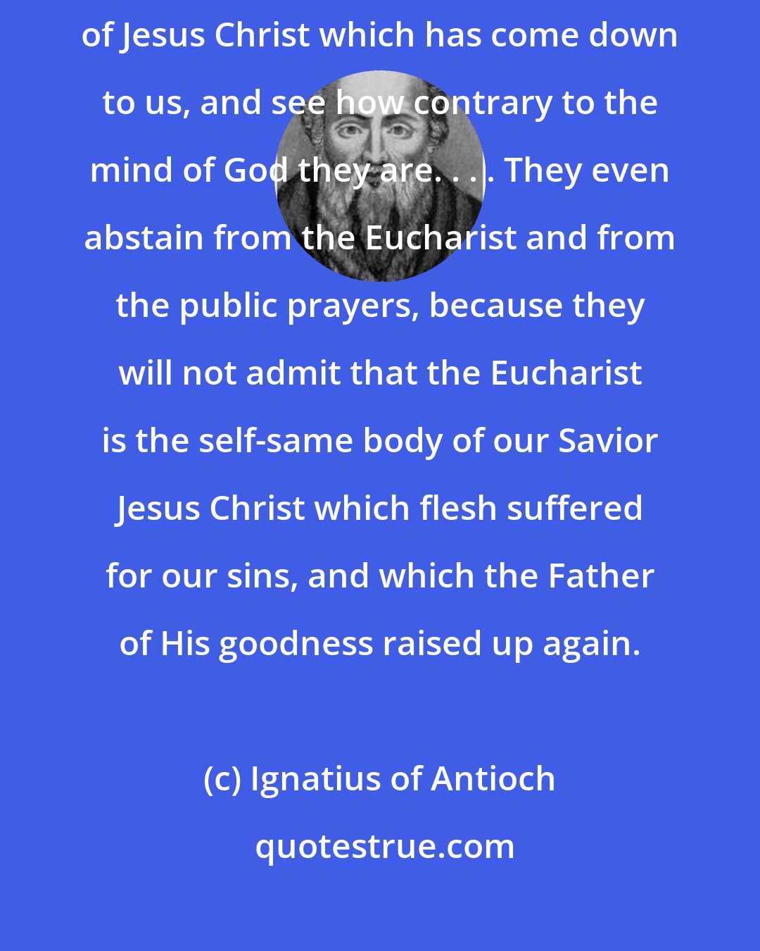 Ignatius of Antioch: But look at the men who have those perverted notions about the grace of Jesus Christ which has come down to us, and see how contrary to the mind of God they are. . . . They even abstain from the Eucharist and from the public prayers, because they will not admit that the Eucharist is the self-same body of our Savior Jesus Christ which flesh suffered for our sins, and which the Father of His goodness raised up again.