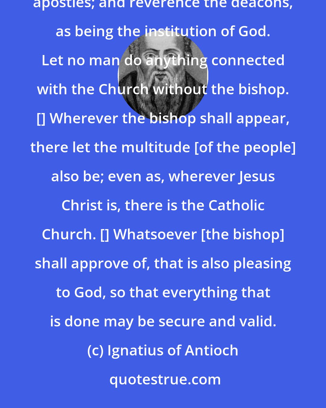 Ignatius of Antioch: See that ye all follow the bishop, even as Jesus Christ does the Father, and the presbytery as ye would the apostles; and reverence the deacons, as being the institution of God. Let no man do anything connected with the Church without the bishop. [] Wherever the bishop shall appear, there let the multitude [of the people] also be; even as, wherever Jesus Christ is, there is the Catholic Church. [] Whatsoever [the bishop] shall approve of, that is also pleasing to God, so that everything that is done may be secure and valid.