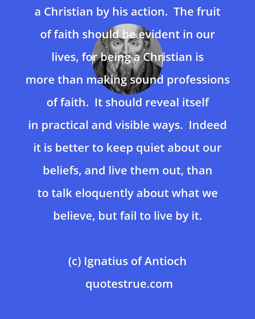 Ignatius of Antioch: We recognize a tree by its fruit, and we ought to be able to recognize a Christian by his action.  The fruit of faith should be evident in our lives, for being a Christian is more than making sound professions of faith.  It should reveal itself in practical and visible ways.  Indeed it is better to keep quiet about our beliefs, and live them out, than to talk eloquently about what we believe, but fail to live by it.