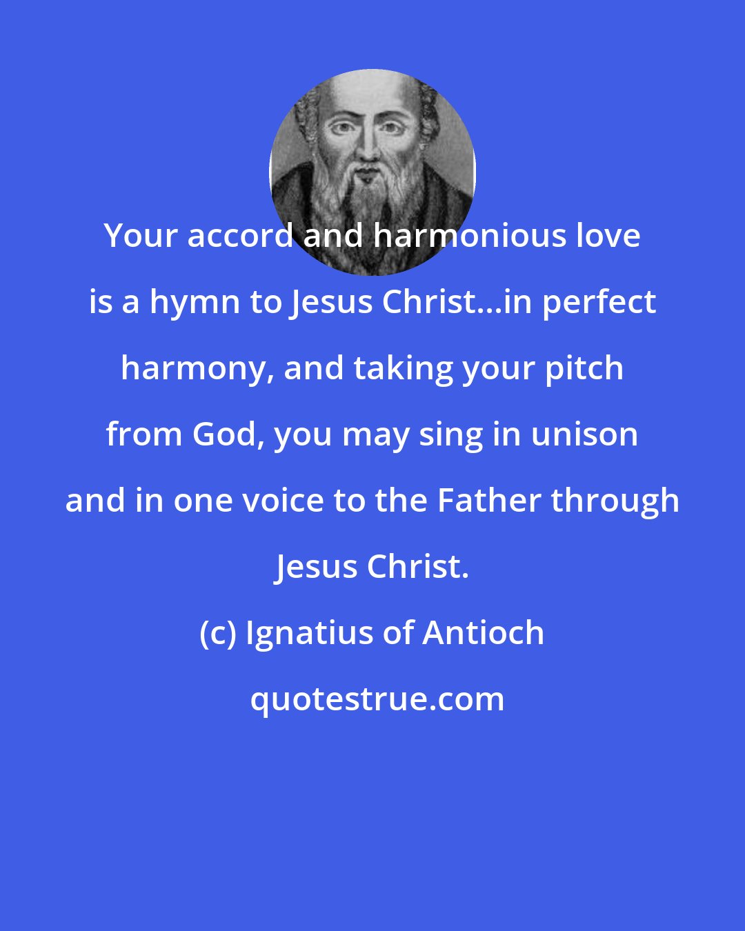 Ignatius of Antioch: Your accord and harmonious love is a hymn to Jesus Christ...in perfect harmony, and taking your pitch from God, you may sing in unison and in one voice to the Father through Jesus Christ.